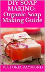 Organic Soap Making: DIY Soap Making Guide To Make Handmade Soap Safely, Quickly And Naturally: How To Make Luxurious Natural Handmade Soaps From Scratch ... - Soap Making For Beginners - Soap Making) - Victoria Raymond