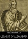 The Works of Clement of Alexandria: The Stromata, On the Salvation of the Rich Man, Pædagogus and More (5 Books With Active Table of Contents) - Clement of Alexandria, Arthur Cleveland Coxe, Alexander Roberts, James Donaldson