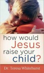 How Would Jesus Raise Your Child? - Teresa Whitehurst