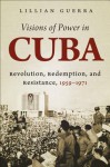 Visions of Power in Cuba: Revolution, Redemption, and Resistance, 1959-1971 - Lillian Guerra