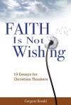 Faith Is Not Wishing: 13 Essays for Christian Thinkers - Gregory Koukl
