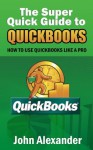 The Super Quick Guide to Quickbooks: How to Use Quickbooks Like a Pro - John Alexander