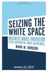 Seizing the White Space: Growth and Renewal Through Business Model Innovation - Mark W. Johnson, A.G. Lafley