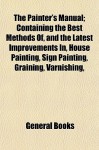 The Painter's Manual; Containing the Best Methods Of, and the Latest Improvements In, House Painting, Sign Painting, Graining, Varnishing, - General Books