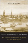 Among the Powers of the Earth: The American Revolution and the Making of a New World Empire - Eliga H. Gould