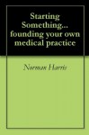 Starting Something... founding your own medical practice - Norman Harris