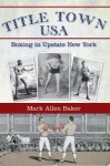 Title Town, USA: Boxing in Upstate New York - Mark Allen Baker, Edward Brophy