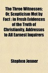 The Three Witnesses; Or, Scepticism Met by Fact: In Fresh Evidences of the Truth of Christianity, Addresses to All Earnest Inquirers - Stephen Jenner