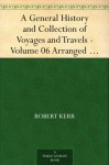 A General History and Collection of Voyages and Travels - Volume 06 Arranged in Systematic Order: Forming a Complete History of the Origin and Progress ... from the Earliest Ages to the Present Time - Robert Kerr