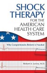 Shock Therapy for the American Health Care System: Why Comprehensive Reform Is Needed - Robert Arthur Levine