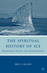 The Spiritual History of Ice: Romanticism, Science, and the Imagination - Eric G. Wilson
