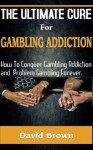 The Ultimate Cure for Gambling Addiction; How To Conquer Gambling Addiction and Problem Gambling Forever - David Brown