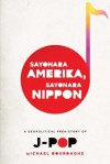 Sayonara Amerika, Sayonara Nippon: A Geopolitical Prehistory of J-Pop - Michael Bourdaghs