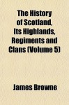 The History of Scotland, Its Highlands, Regiments and Clans (Volume 5) - James Browne