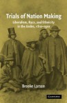 Trials of Nation Making: Liberalism, Race, and Ethnicity in the Andes, 1810-1910 - Brooke Larson