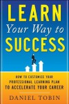 Learn Your Way to Success: How to Customize Your Professional Learning Plan to Accelerate Your Career - Daniel R. Tobin