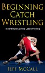 Catch Wrestling: The Ultimate Guide To Beginning Catch Wrestling (Catch As Catch Can Wrestling) - Jeff McCall