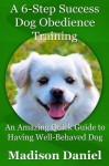 A 6-Step Success Dog Obedience Training: An Amazing Quick Guide to Having Well-Behaved Dog - Madison Daniel