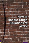 How To Handle Tough Situations At Work: A Manager's Guide To Over 100 Testing Situations - Ros Jay