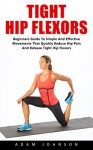 Tight Hip Flexors: Beginners Guide To Simple and Effective Movements That Quickly Reduce Pain and Release Tight Hip Flexors! (Hip Replacement, Hip Flexor Exericises, Mobility Exercises) - Adam Johnson