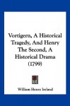 Vortigern, a Historical Tragedy, and Henry the Second, a Historical Drama (1799) - William Henry Ireland