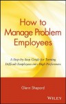 How to Manage Problem Employees: A Step-by-Step Guide for Turning Difficult Employees into High Performers - Glenn Shepard