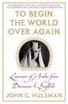 To Begin the World Over Again: Lawrence of Arabia from Damascus to Baghdad - John C. Hulsman