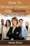 How To Package Yourself For Success: Your Ultimate Guide To Know What It Takes To Be Successful In Life - Aimee Wood