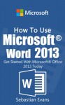 How To Use Microsoft Word 2013: Get Started With Microsoft Word 2013 Today (The Microsoft Office Series) - Sebastian Evans