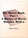 The Morris Book, Part 1 A History of Morris Dancing, With a Description of Eleven Dances as Performed by the Morris-Men of England - Cecil J. Sharp