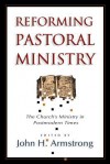 Reforming Pastoral Ministry: Challenges for Ministry in Postmodern Times - John H. Armstrong