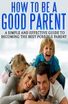 How To Be A Good Parent: A Simple and Effective Guide To Becoming The Best Possible Parent (Family, love, affection, joy Book 1) - Emily Smith