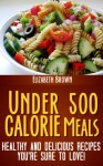 Under 500 Calorie Meals: Healthy and Delicious Recipes You're Sure To Love! - Elizabeth Brown