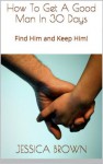 How To Get A Good Man In 30 Days: Find Him and Keep Him! - Jessica Brown