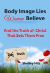 Body Image Lies Women Believe: And the Truth of Christ That Sets Them Free - Shelley Hitz