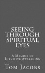 Seeing Through Spiritual Eyes: A Memoir of Intuitive Awakening - Tom Jacobs