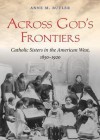 Across God's Frontiers: Catholic Sisters in the American West, 1850-1920 - Anne M. Butler, Pam Ward