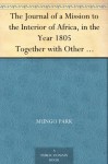 The Journal of a Mission to the Interior of Africa, in the Year 1805 Together with Other Documents, Official and Private, Relating to the Same Mission, ... Prefixed an Account of the Life of Mr. Park - Mungo Park, J. (John) Whishaw