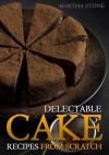 Delectable Cake Recipes from Scratch: For Those Who Never Knew Baking Could Be So Easy! - Martha Stone