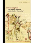 On Becoming God: Late Medieval Mysticism and the Modern Western Self - Ben Morgan