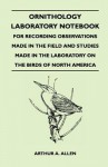 Ornithology Laboratory Notebook - For Recording Observations Made in the Field and Studies Made in the Laboratory on the Birds of North America - Arthur A. Allen