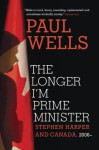 The Longer I'm Prime Minister: Stephen Harper and Canada, 2006- - Paul Wells