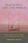 Beauty Will Save the World: Recovering the Human in an Ideological Age - Gregory Wolfe