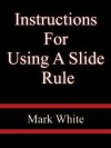 Instructions For Using A Slide Rule- Mark White - Mark White