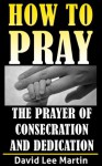 The Prayer of Consecration, Dedication and Submission (How To Pray) - David Lee Martin