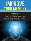 Improve Your Memory - Top ways To Improve Your Memory, Stay Sharp And Be Focus! (Memory Improvement) - David Adam