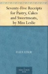 Seventy-Five Receipts for Pastry, Cakes and Sweetmeats, by Miss Leslie - Eliza Leslie