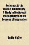 Religious Art in France, XIII Century; A Study in Mediaeval Iconography and Its Sources of Inspiration - Emile Mâle