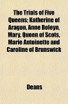 The Trials of Five Queens; Katherine of Aragon, Anne Boleyn, Mary, Queen of Scots, Marie Antoinette and Caroline of Brunswick - Deans