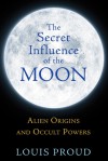 The Secret Influence of the Moon: Alien Origins and Occult Powers - Louis Proud